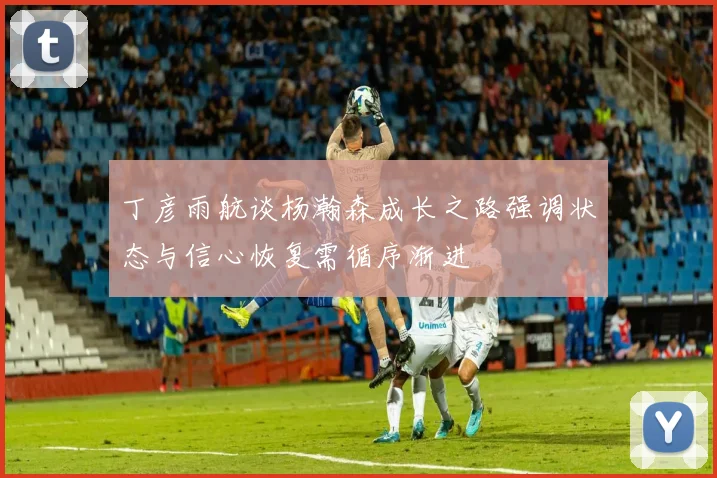 丁彦雨航谈杨瀚森成长之路强调状态与信心恢复需循序渐进
