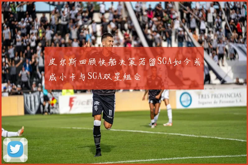 皮尔斯回顾快船决策若留SGA如今或成小卡与SGA双星组合