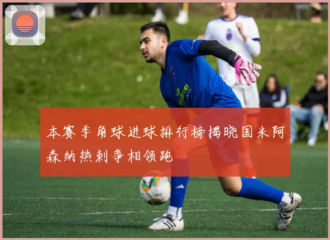 本赛季角球进球排行榜揭晓国米阿森纳热刺争相领跑
