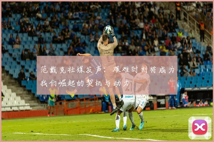范戴克社媒发声：艰难时刻将成为我们崛起的契机与动力
