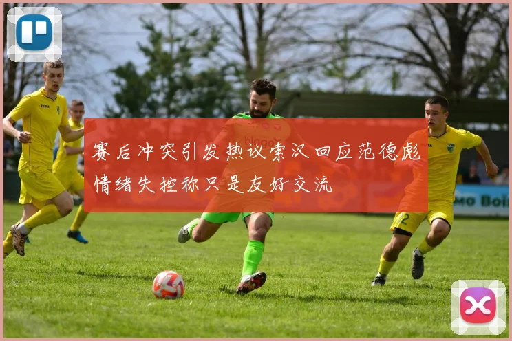 赛后冲突引发热议索汉回应范德彪情绪失控称只是友好交流