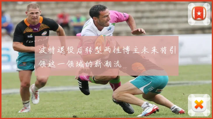 波特退役后转型两性博主未来将引领这一领域的新潮流