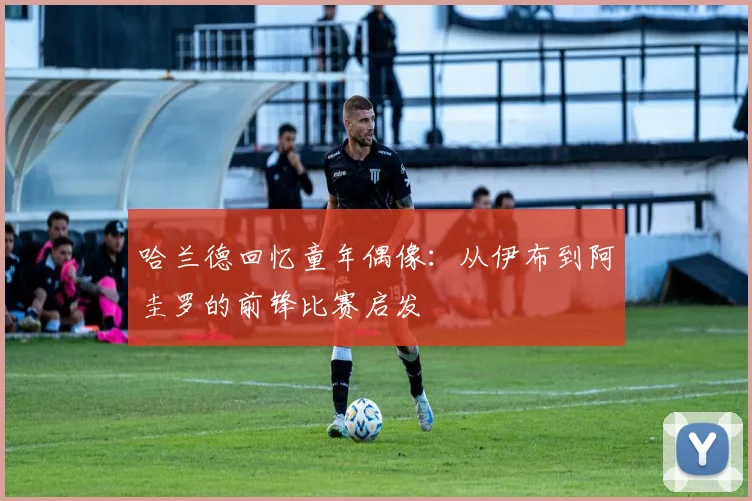 哈兰德回忆童年偶像：从伊布到阿圭罗的前锋比赛启发