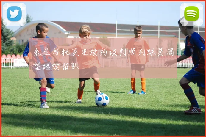 米兰与托莫里续约谈判顺利球员渴望继续留队