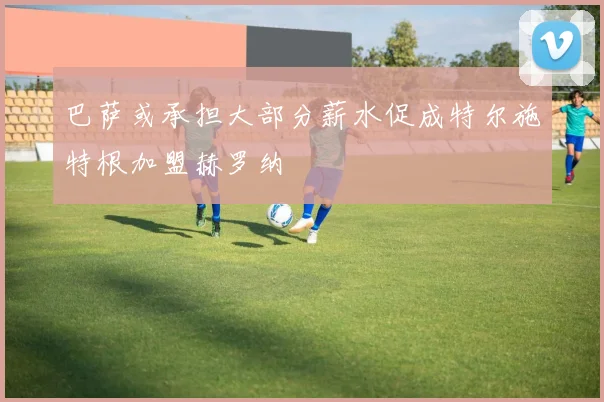 巴萨或承担大部分薪水促成特尔施特根加盟赫罗纳