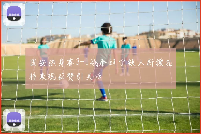 国安热身赛3-1战胜辽宁铁人新援孔特表现获赞引关注