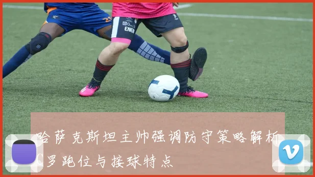 哈萨克斯坦主帅强调防守策略解析C罗跑位与接球特点