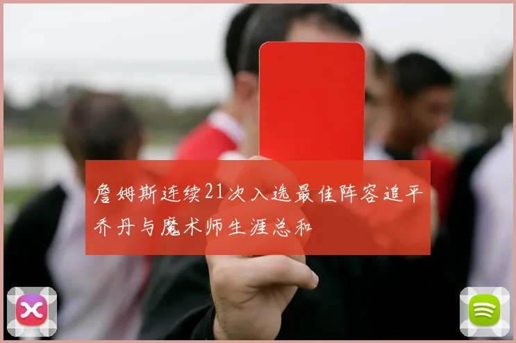 詹姆斯连续21次入选最佳阵容追平乔丹与魔术师生涯总和