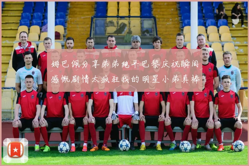 姆巴佩分享弟弟绝平巴黎庆祝瞬间感慨剧情太疯狂我的明星小弟真棒