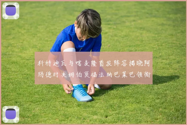 科特迪瓦与喀麦隆首发阵容揭晓阿玛德对决姆伯莫福法纳巴莱巴领衔出战