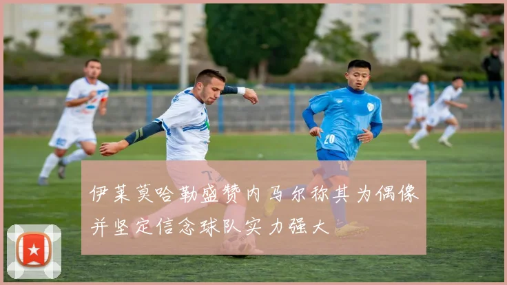 伊莱莫哈勒盛赞内马尔称其为偶像并坚定信念球队实力强大