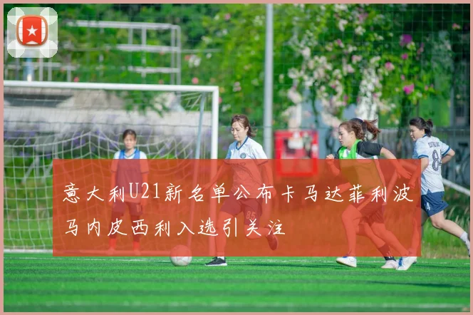 意大利U21新名单公布卡马达菲利波马内皮西利入选引关注