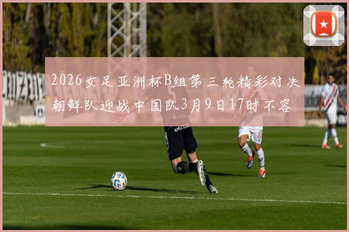 2026女足亚洲杯B组第三轮精彩对决朝鲜队迎战中国队3月9日17时不容错过