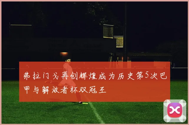 弗拉门戈再创辉煌成为历史第5次巴甲与解放者杯双冠王