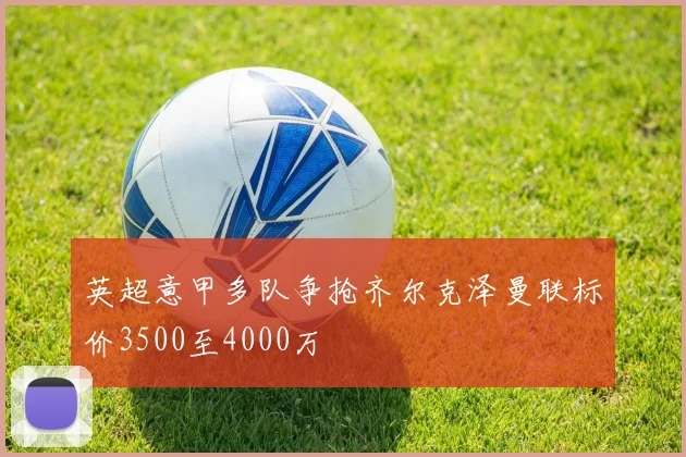 英超意甲多队争抢齐尔克泽曼联标价3500至4000万