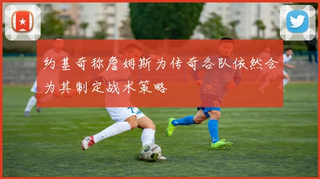 约基奇称詹姆斯为传奇各队依然会为其制定战术策略