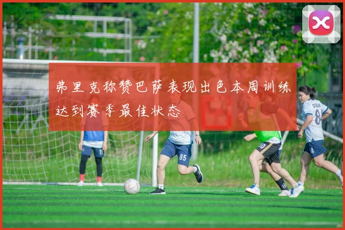 弗里克称赞巴萨表现出色本周训练达到赛季最佳状态