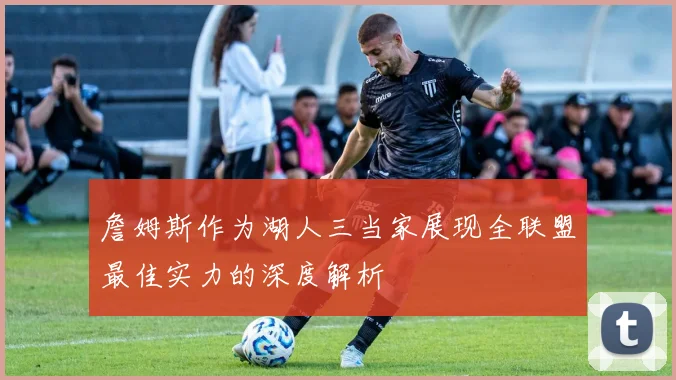 詹姆斯作为湖人三当家展现全联盟最佳实力的深度解析